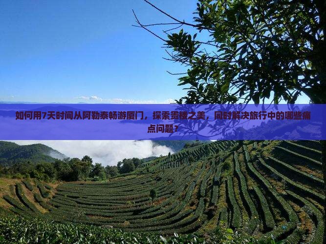 如何用7天时间从阿勒泰畅游厦门，探索贵楼之美，同时解决旅行中的哪些痛点问题？