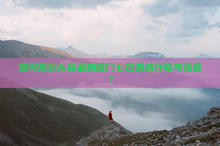 如何规划从吕梁到厦门七日游的行程与预算？