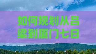 如何规划从吕梁到厦门七日游的行程与预算？