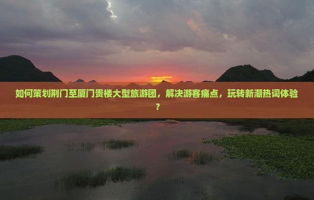 如何策划荆门至厦门贵楼大型旅游团，解决游客痛点，玩转新潮热词体验？