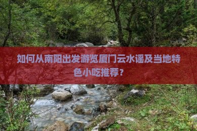 如何从南阳出发游览厦门云水谣及当地特色小吃推荐？