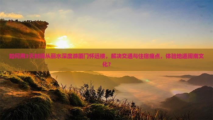 如何用3天时间从丽水深度游厦门怀远楼，解决交通与住宿痛点，体验地道闽南文化？