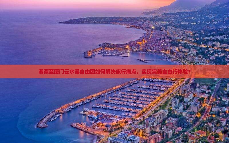 湘潭至厦门云水谣自由团如何解决旅行痛点，实现完美自由行体验？