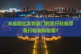 从信阳出发到厦门的旅行社推荐及行程安排指南？