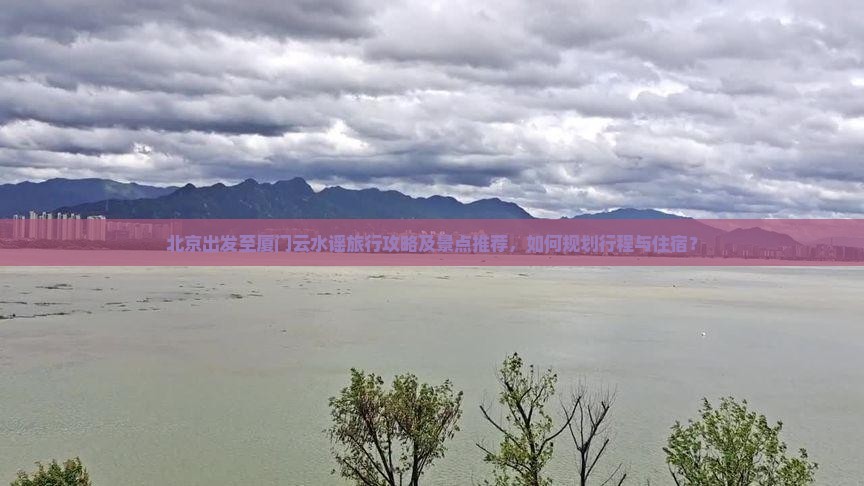 北京出发至厦门云水谣旅行攻略及景点推荐，如何规划行程与住宿？
