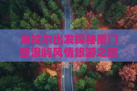 海拉尔出发探秘厦门鼓浪屿风情旅游之旅