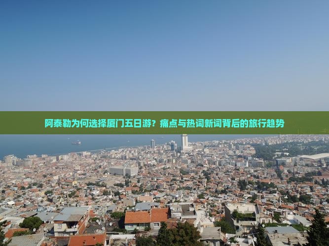 阿泰勒为何选择厦门五日游？痛点与热词新词背后的旅行趋势