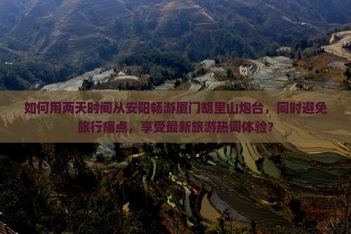 如何用两天时间从安阳畅游厦门胡里山炮台，同时避免旅行痛点，享受最新旅游热词体验？
