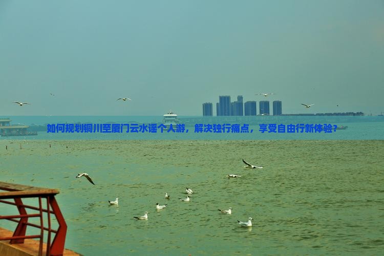 如何规划铜川至厦门云水谣个人游，解决独行痛点，享受自由行新体验？