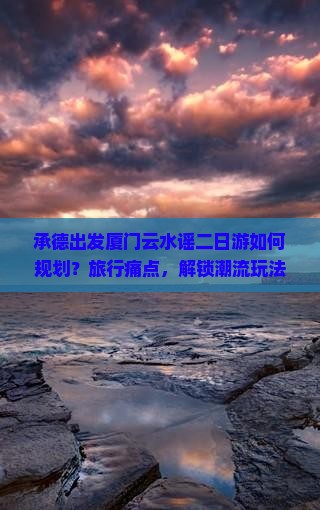 承德出发厦门云水谣二日游如何规划？旅行痛点，解锁潮流玩法！
