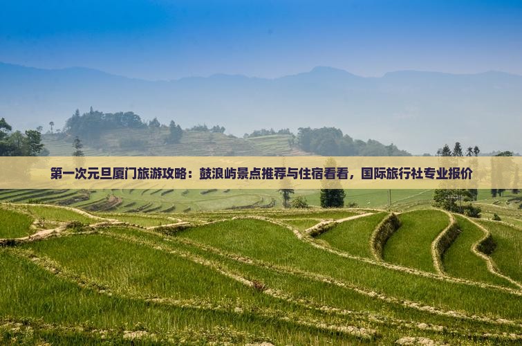 第一次元旦厦门旅游攻略：鼓浪屿景点推荐与住宿看看，国际旅行社专业报价