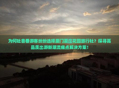 为何吐鲁番游客纷纷选择厦门菽庄花园旅行社？探寻高品质出游新潮流痛点解决方案！