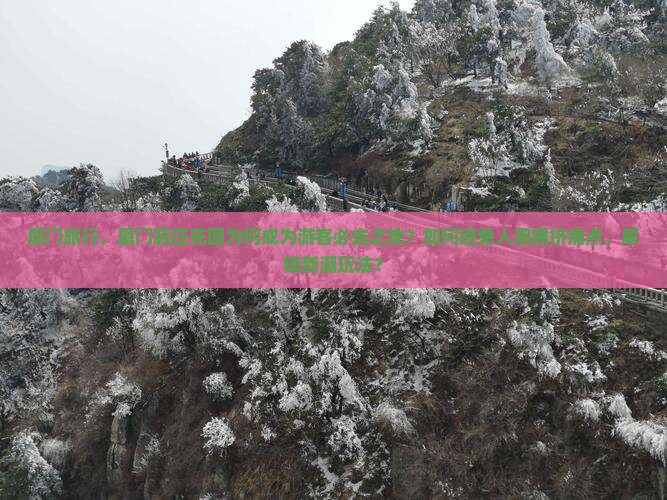 厦门旅行，厦门菽庄花园为何成为游客必去之地？如何避免人潮拥挤痛点，解锁新潮玩法？