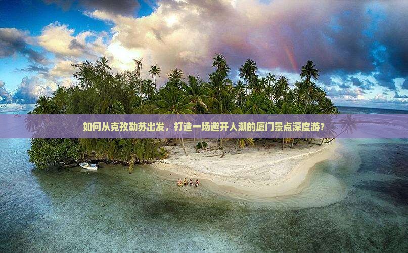如何从克孜勒苏出发，打造一场避开人潮的厦门景点深度游？