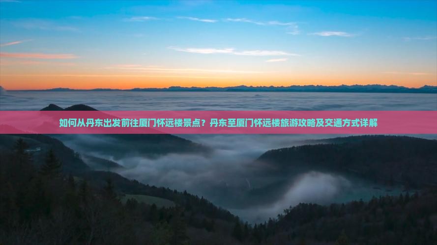 如何从丹东出发前往厦门怀远楼景点？丹东至厦门怀远楼旅游攻略及交通方式详解