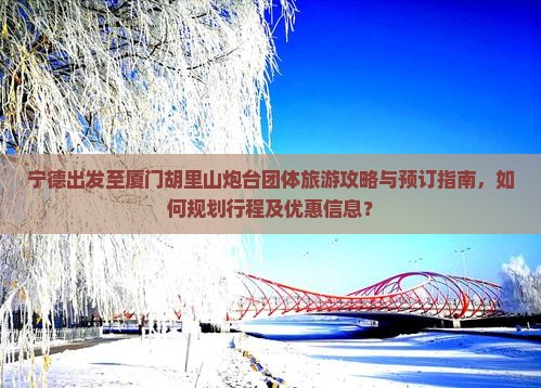 宁德出发至厦门胡里山炮台团体旅游攻略与预订指南，如何规划行程及优惠信息？