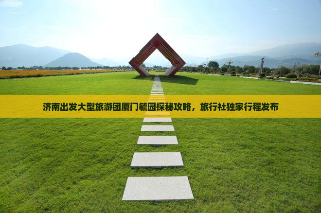 济南出发大型旅游团厦门毓园探秘攻略，旅行社独家行程发布