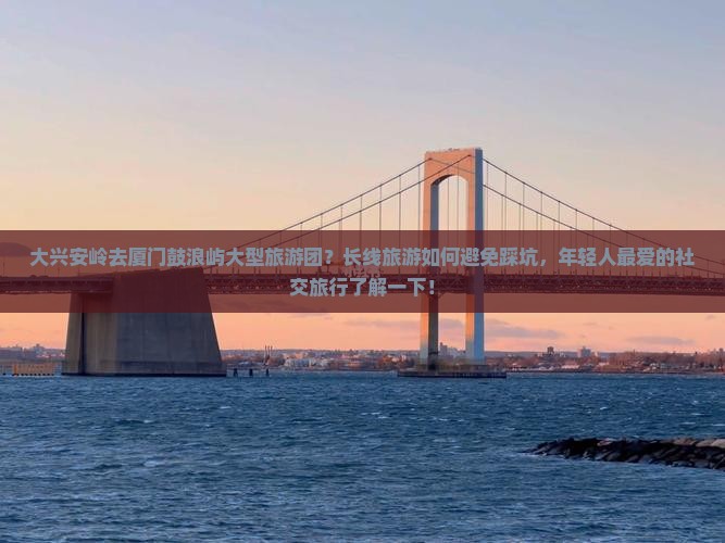 大兴安岭去厦门鼓浪屿大型旅游团？长线旅游如何避免踩坑，年轻人最爱的社交旅行了解一下！