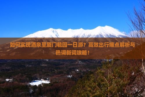 如何实现酒泉至厦门毓园一日游？高效出行痛点解析与热词新词攻略！