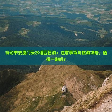 劳动节去厦门云水谣四日游：注意事项与旅游攻略，值得一游吗？