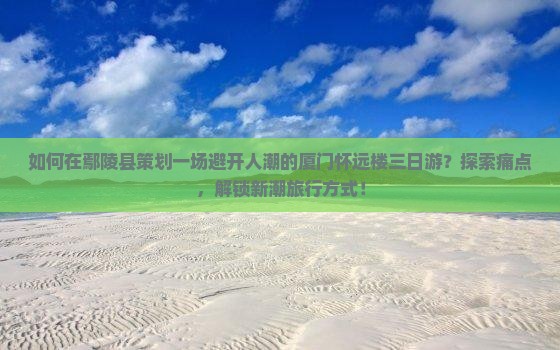 如何在鄢陵县策划一场避开人潮的厦门怀远楼三日游？探索痛点，解锁新潮旅行方式！