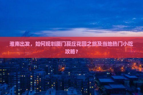 淮南出发，如何规划厦门菽庄花园之旅及当地热门小吃攻略？