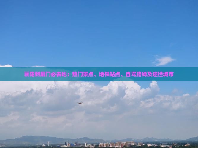 襄阳到厦门必去地：热门景点、地铁站点、自驾路线及途径城市