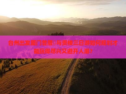 台州出发厦门曾厝垵与贵楼三日游如何规划才能玩得尽兴又避开人潮？