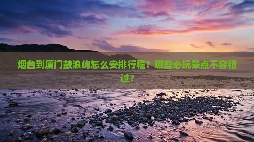 烟台到厦门鼓浪屿怎么安排行程？哪些必玩景点不容错过？