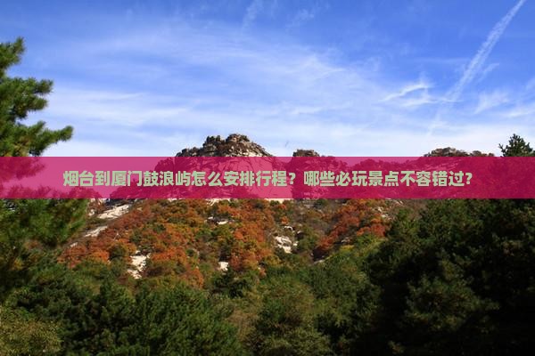 烟台到厦门鼓浪屿怎么安排行程？哪些必玩景点不容错过？