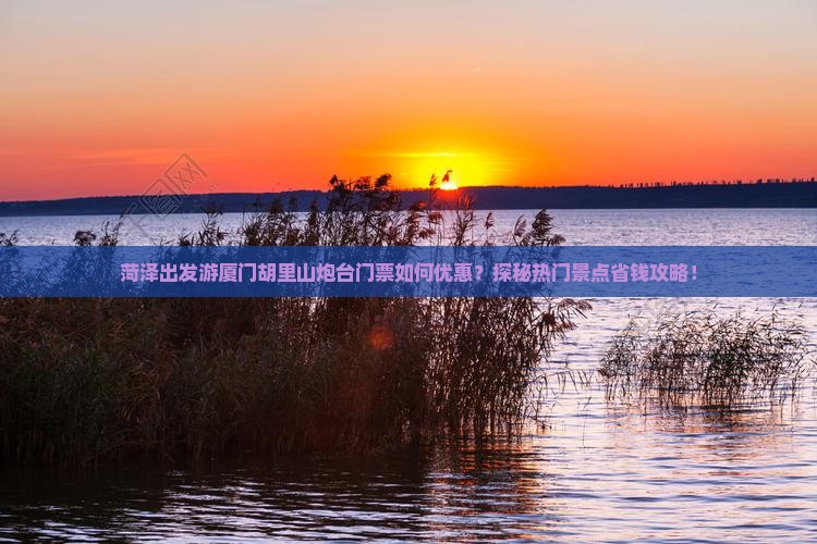 菏泽出发游厦门胡里山炮台门票如何优惠？探秘热门景点省钱攻略！
