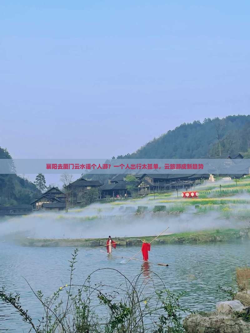 襄阳去厦门云水谣个人游？一个人出行太孤单，云旅游成新趋势