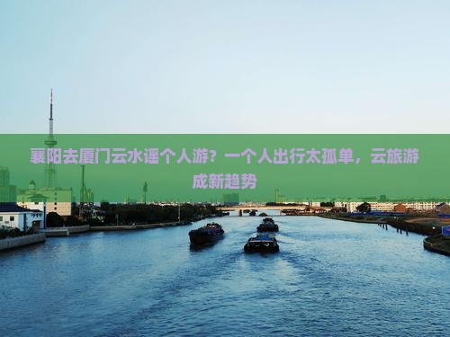 襄阳去厦门云水谣个人游？一个人出行太孤单，云旅游成新趋势