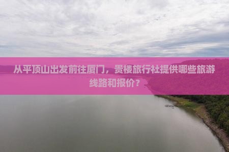 从平顶山出发前往厦门，贵楼旅行社提供哪些旅游线路和报价？