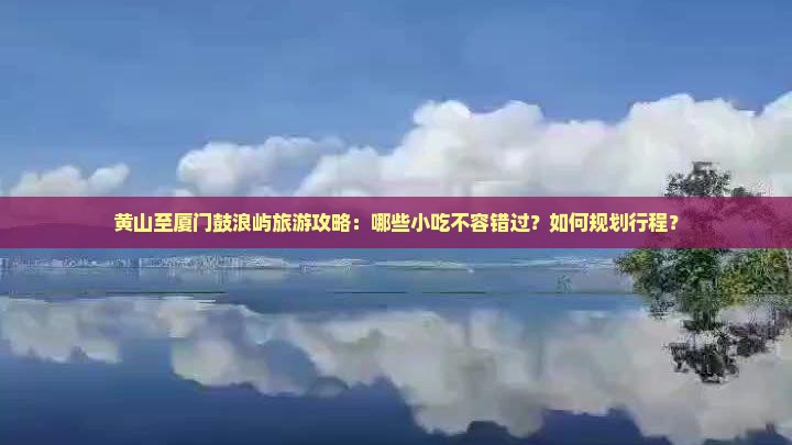 黄山至厦门鼓浪屿旅游攻略：哪些小吃不容错过？如何规划行程？
