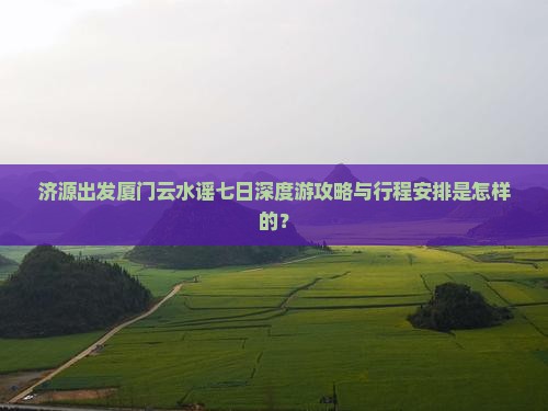 济源出发厦门云水谣七日深度游攻略与行程安排是怎样的？
