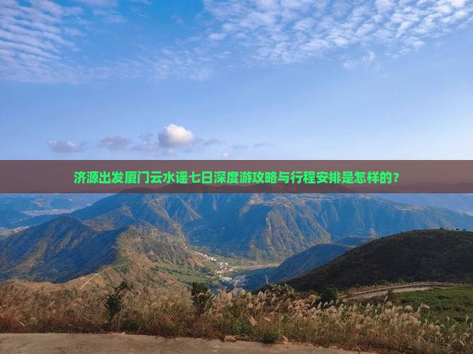 济源出发厦门云水谣七日深度游攻略与行程安排是怎样的？