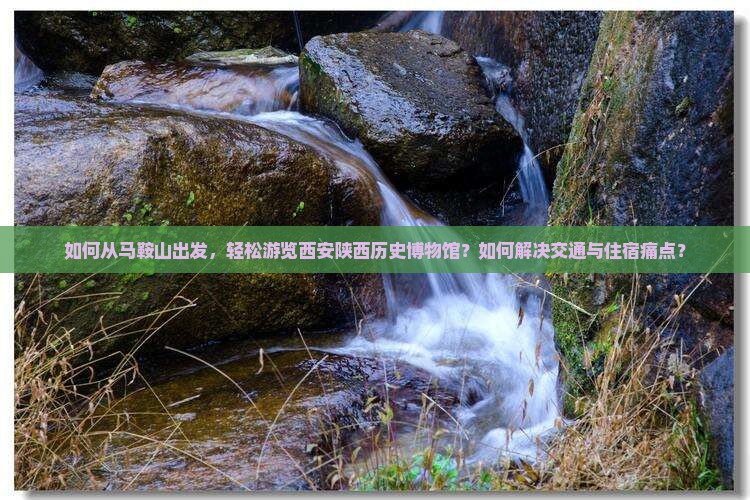 如何从马鞍山出发，轻松游览西安陕西历史博物馆？如何解决交通与住宿痛点？