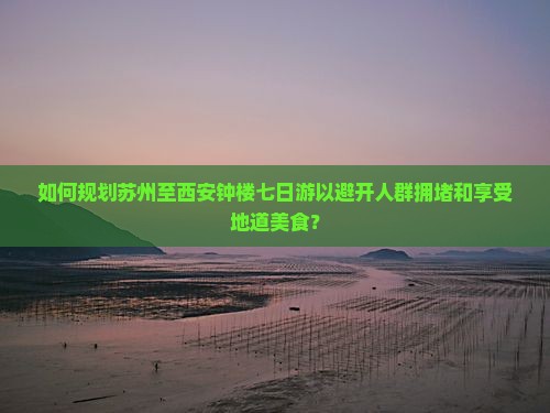 如何规划苏州至西安钟楼七日游以避开人群拥堵和享受地道美食？