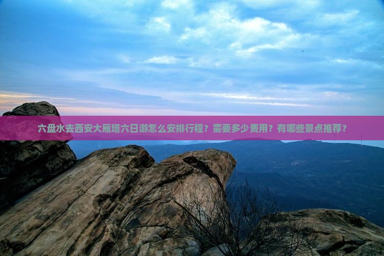 六盘水去西安大雁塔六日游怎么安排行程？需要多少费用？有哪些景点推荐？