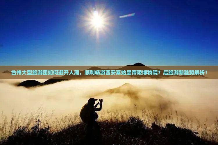 台州大型旅游团如何避开人潮，顺利畅游西安秦始皇帝陵博物院？后旅游新趋势解析！
