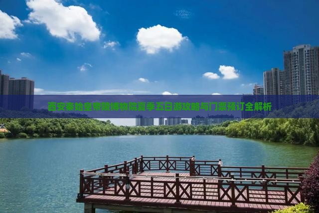西安秦始皇帝陵博物院夏季五日游攻略与门票预订全解析
