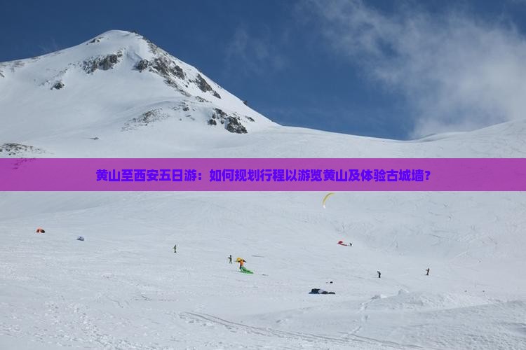 黄山至西安五日游：如何规划行程以游览黄山及体验古城墙？