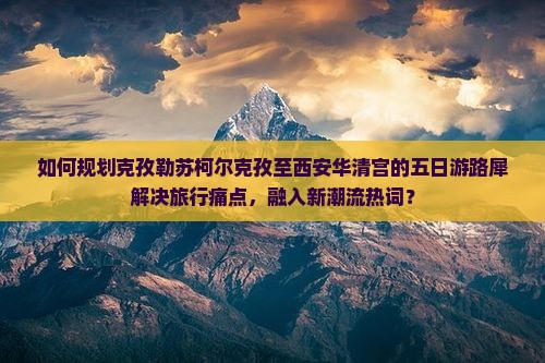 如何规划克孜勒苏柯尔克孜至西安华清宫的五日游路犀解决旅行痛点，融入新潮流热词？