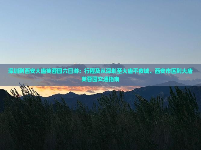深圳到西安大唐芙蓉园六日游：行程及从深圳至大唐不夜城、西安市区到大唐芙蓉园交通指南