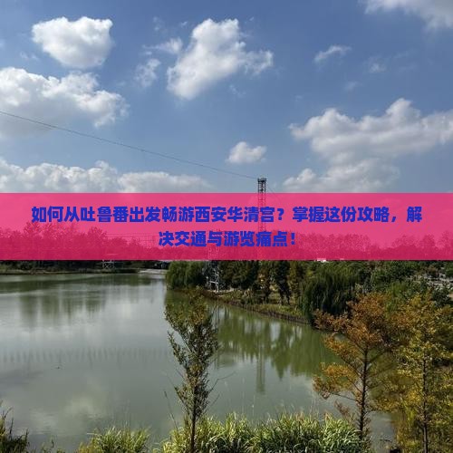 如何从吐鲁番出发畅游西安华清宫？掌握这份攻略，解决交通与游览痛点！
