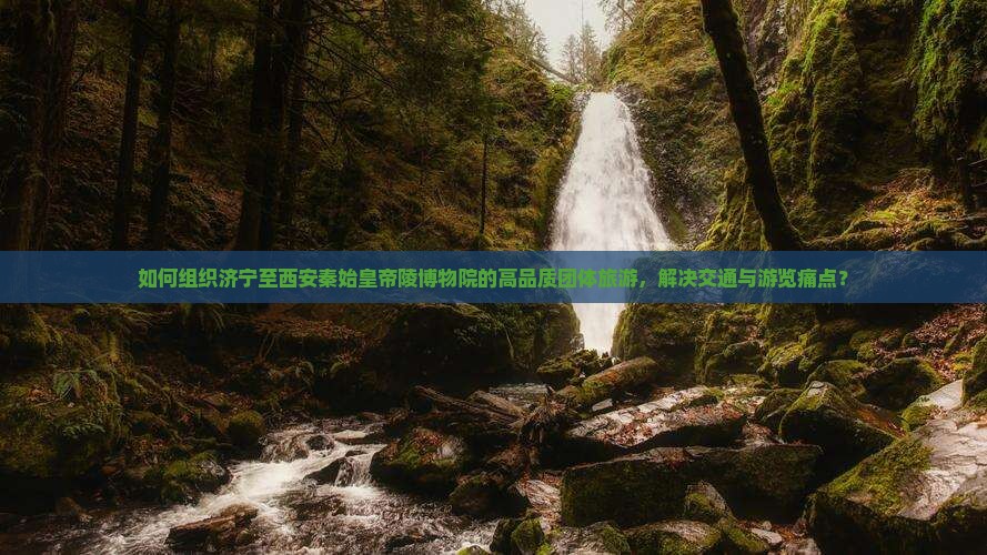 如何组织济宁至西安秦始皇帝陵博物院的高品质团体旅游，解决交通与游览痛点？