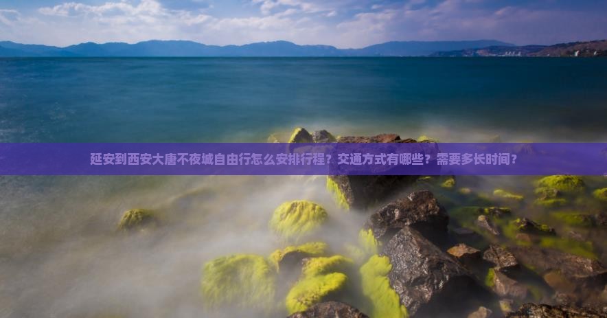 延安到西安大唐不夜城自由行怎么安排行程？交通方式有哪些？需要多长时间？