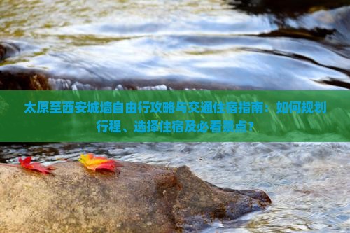 太原至西安城墙自由行攻略与交通住宿指南：如何规划行程、选择住宿及必看景点？