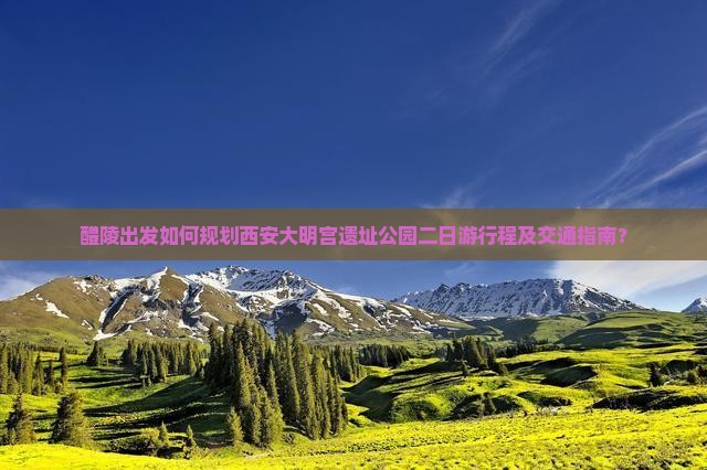 醴陵出发如何规划西安大明宫遗址公园二日游行程及交通指南？